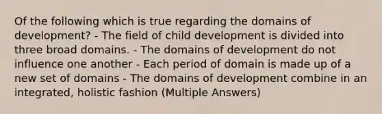 Of the following which is true regarding the domains of development? - The field of child development is divided into three broad domains. - The domains of development do not influence one another - Each period of domain is made up of a new set of domains - The domains of development combine in an integrated, holistic fashion (Multiple Answers)