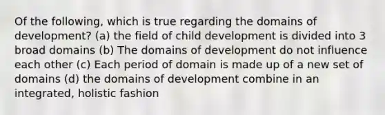 Of the following, which is true regarding the domains of development? (a) the field of child development is divided into 3 broad domains (b) The domains of development do not influence each other (c) Each period of domain is made up of a new set of domains (d) the domains of development combine in an integrated, holistic fashion