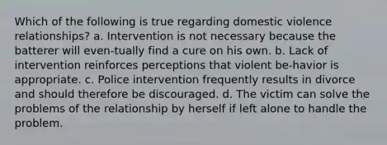 Which of the following is true regarding domestic violence relationships? a. Intervention is not necessary because the batterer will even-tually find a cure on his own. b. Lack of intervention reinforces perceptions that violent be-havior is appropriate. c. Police intervention frequently results in divorce and should therefore be discouraged. d. The victim can solve the problems of the relationship by herself if left alone to handle the problem.