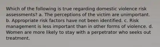 Which of the following is true regarding domestic violence risk assessments? a. The perceptions of the victim are unimportant. b. Appropriate risk factors have not been identified. c. Risk management is less important than in other forms of violence. d. Women are more likely to stay with a perpetrator who seeks out treatment.