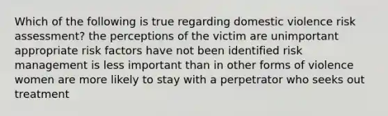 Which of the following is true regarding domestic violence risk assessment? the perceptions of the victim are unimportant appropriate risk factors have not been identified risk management is less important than in other forms of violence women are more likely to stay with a perpetrator who seeks out treatment