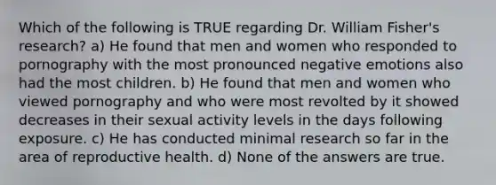 Which of the following is TRUE regarding Dr. William Fisher's research? a) He found that men and women who responded to pornography with the most pronounced negative emotions also had the most children. b) He found that men and women who viewed pornography and who were most revolted by it showed decreases in their sexual activity levels in the days following exposure. c) He has conducted minimal research so far in the area of reproductive health. d) None of the answers are true.