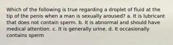 Which of the following is true regarding a droplet of fluid at the tip of the penis when a man is sexually aroused? a. It is lubricant that does not contain sperm. b. It is abnormal and should have medical attention. c. It is generally urine. d. It occasionally contains sperm