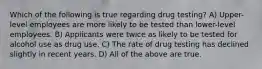 Which of the following is true regarding drug testing? A) Upper-level employees are more likely to be tested than lower-level employees. B) Applicants were twice as likely to be tested for alcohol use as drug use. C) The rate of drug testing has declined slightly in recent years. D) All of the above are true.