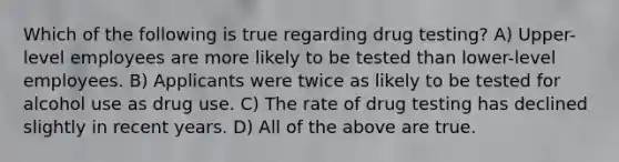 Which of the following is true regarding drug testing? A) Upper-level employees are more likely to be tested than lower-level employees. B) Applicants were twice as likely to be tested for alcohol use as drug use. C) The rate of drug testing has declined slightly in recent years. D) All of the above are true.