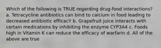 Which of the following is TRUE regarding drug-food interactions? a. Tetracycline antibiotics can bind to calcium in food leading to decreased antibiotic efficacY b. Grapefruit juice interacts with certain medications by inhibiting the enzyme CYP3A4 c. Foods high in Vitamin K can reduce the efficacy of warfarin d. All of the above are true