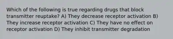 Which of the following is true regarding drugs that block transmitter reuptake? A) They decrease receptor activation B) They increase receptor activation C) They have no effect on receptor activation D) They inhibit transmitter degradation