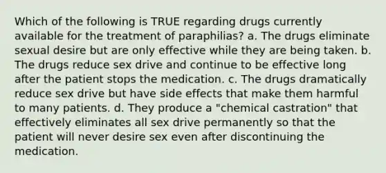 Which of the following is TRUE regarding drugs currently available for the treatment of paraphilias? a. The drugs eliminate sexual desire but are only effective while they are being taken. b. The drugs reduce sex drive and continue to be effective long after the patient stops the medication. c. The drugs dramatically reduce sex drive but have side effects that make them harmful to many patients. d. They produce a "chemical castration" that effectively eliminates all sex drive permanently so that the patient will never desire sex even after discontinuing the medication.