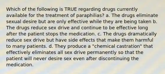 Which of the following is TRUE regarding drugs currently available for the treatment of paraphilias? a. The drugs eliminate sexual desire but are only effective while they are being taken b. The drugs reduce sex drive and continue to be effective long after the patient stops the medication. c. The drugs dramatically reduce sex drive but have side effects that make them harmful to many patients. d. They produce a "chemical castration" that effectively eliminates all sex drive permanently so that the patient will never desire sex even after discontinuing the medication.