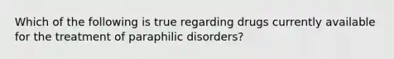 Which of the following is true regarding drugs currently available for the treatment of paraphilic disorders?