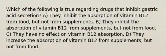 Which of the following is true regarding drugs that inhibit gastric acid secretion? A) They inhibit the absorption of vitamin B12 from food, but not from supplements. B) They inhibit the absorption of vitamin B12 from supplements, but not from food. C) They have no effect on vitamin B12 absorption. D) They increase the absorption of vitamin B12 from supplements, but not from food.