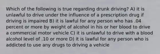 Which of the following is true regarding drunk driving? A) it is unlawful to drive under the influence of a prescription drug if driving is impaired B) it is lawful for any person who has .04 percent or more by weight of alcohol in his or her blood to drive a commercial motor vehicle C) it is unlawful to drive with a blood alcohol level of .10 or more D) it is lawful for any person who is addicted to use any drugs to driving a vehicle