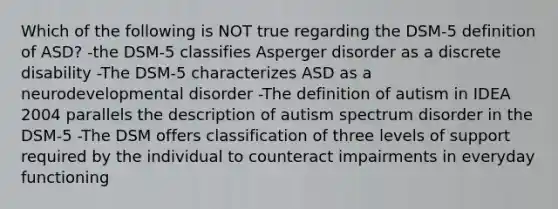 Which of the following is NOT true regarding the DSM-5 definition of ASD? -the DSM-5 classifies Asperger disorder as a discrete disability -The DSM-5 characterizes ASD as a neurodevelopmental disorder -The definition of autism in IDEA 2004 parallels the description of autism spectrum disorder in the DSM-5 -The DSM offers classification of three levels of support required by the individual to counteract impairments in everyday functioning