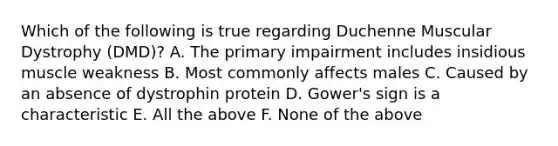 Which of the following is true regarding Duchenne Muscular Dystrophy (DMD)? A. The primary impairment includes insidious muscle weakness B. Most commonly affects males C. Caused by an absence of dystrophin protein D. Gower's sign is a characteristic E. All the above F. None of the above