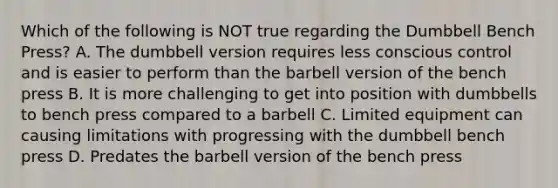 Which of the following is NOT true regarding the Dumbbell Bench Press? A. The dumbbell version requires less conscious control and is easier to perform than the barbell version of the bench press B. It is more challenging to get into position with dumbbells to bench press compared to a barbell C. Limited equipment can causing limitations with progressing with the dumbbell bench press D. Predates the barbell version of the bench press