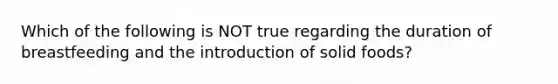 Which of the following is NOT true regarding the duration of breastfeeding and the introduction of solid foods?