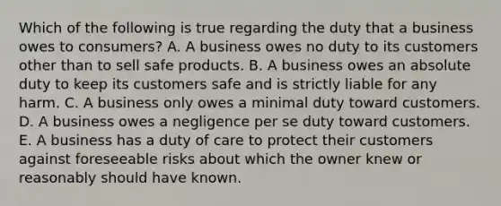 Which of the following is true regarding the duty that a business owes to consumers? A. A business owes no duty to its customers other than to sell safe products. B. A business owes an absolute duty to keep its customers safe and is strictly liable for any harm. C. A business only owes a minimal duty toward customers. D. A business owes a negligence per se duty toward customers. E. A business has a duty of care to protect their customers against foreseeable risks about which the owner knew or reasonably should have known.