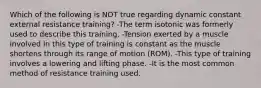 Which of the following is NOT true regarding dynamic constant external resistance training? -The term isotonic was formerly used to describe this training. -Tension exerted by a muscle involved in this type of training is constant as the muscle shortens through its range of motion (ROM). -This type of training involves a lowering and lifting phase. -It is the most common method of resistance training used.