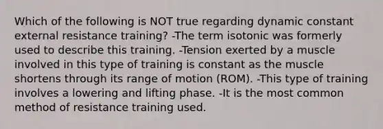 Which of the following is NOT true regarding dynamic constant external resistance training? -The term isotonic was formerly used to describe this training. -Tension exerted by a muscle involved in this type of training is constant as the muscle shortens through its range of motion (ROM). -This type of training involves a lowering and lifting phase. -It is the most common method of resistance training used.