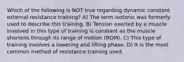 Which of the following is NOT true regarding dynamic constant external resistance training? A) The term isotonic was formerly used to describe this training. B) Tension exerted by a muscle involved in this type of training is constant as the muscle shortens through its range of motion (ROM). C) This type of training involves a lowering and lifting phase. D) It is the most common method of resistance training used.