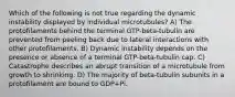 Which of the following is not true regarding the dynamic instability displayed by individual microtubules? A) The protofilaments behind the terminal GTP-beta-tubulin are prevented from peeling back due to lateral interactions with other protofilaments. B) Dynamic instability depends on the presence or absence of a terminal GTP-beta-tubulin cap. C) Catastrophe describes an abrupt transition of a microtubule from growth to shrinking. D) The majority of beta-tubulin subunits in a protofilament are bound to GDP+Pi.