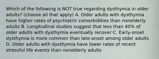 Which of the following is NOT true regarding dysthymia in older adults? (choose all that apply) A. Older adults with dysthymia have higher rates of psychiatric comorbidities than nonelderly adults B. Longitudinal studies suggest that less than 40% of older adults with dysthymia eventually recover C. Early-onset dysthymia is more common than late-onset among older adults D. Older adults with dysthymia have lower rates of recent stressful life events than nonelderly adults