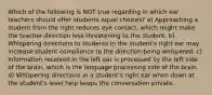 Which of the following is NOT true regarding in which ear teachers should offer students equal choices? a) Approaching a student from the right reduces eye contact, which might make the teacher direction less threatening to the student. b) Whispering directions to students in the student's right ear may increase student compliance to the direction being whispered. c) Information received in the left ear is processed by the left side of the brain, which is the language processing side of the brain. d) Whispering directions in a student's right ear when down at the student's level help keeps the conversation private.