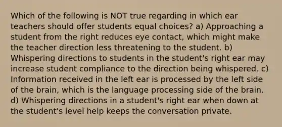 Which of the following is NOT true regarding in which ear teachers should offer students equal choices? a) Approaching a student from the right reduces eye contact, which might make the teacher direction less threatening to the student. b) Whispering directions to students in the student's right ear may increase student compliance to the direction being whispered. c) Information received in the left ear is processed by the left side of the brain, which is the language processing side of the brain. d) Whispering directions in a student's right ear when down at the student's level help keeps the conversation private.