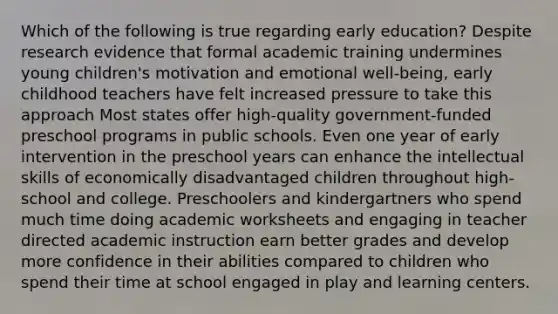 Which of the following is true regarding early education? Despite research evidence that formal academic training undermines young children's motivation and emotional well-being, early childhood teachers have felt increased pressure to take this approach Most states offer high-quality government-funded preschool programs in public schools. Even one year of early intervention in the preschool years can enhance the intellectual skills of economically disadvantaged children throughout high-school and college. Preschoolers and kindergartners who spend much time doing academic worksheets and engaging in teacher directed academic instruction earn better grades and develop more confidence in their abilities compared to children who spend their time at school engaged in play and learning centers.