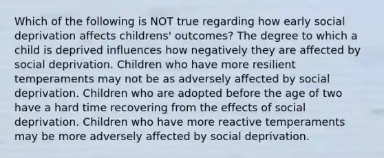 Which of the following is NOT true regarding how early social deprivation affects childrens' outcomes? The degree to which a child is deprived influences how negatively they are affected by social deprivation. Children who have more resilient temperaments may not be as adversely affected by social deprivation. Children who are adopted before the age of two have a hard time recovering from the effects of social deprivation. Children who have more reactive temperaments may be more adversely affected by social deprivation.