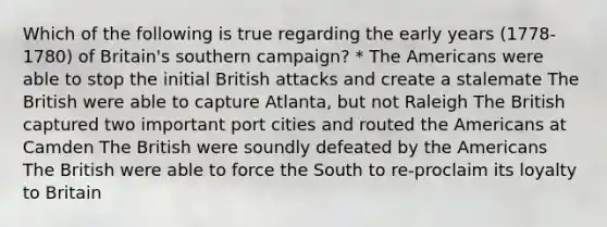 Which of the following is true regarding the early years (1778-1780) of Britain's southern campaign? * The Americans were able to stop the initial British attacks and create a stalemate The British were able to capture Atlanta, but not Raleigh The British captured two important port cities and routed the Americans at Camden The British were soundly defeated by the Americans The British were able to force the South to re-proclaim its loyalty to Britain