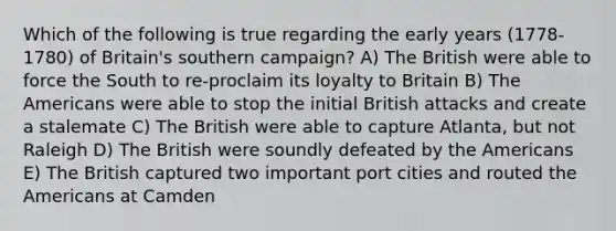 Which of the following is true regarding the early years (1778-1780) of Britain's southern campaign? A) The British were able to force the South to re-proclaim its loyalty to Britain B) The Americans were able to stop the initial British attacks and create a stalemate C) The British were able to capture Atlanta, but not Raleigh D) The British were soundly defeated by the Americans E) The British captured two important port cities and routed the Americans at Camden