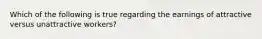 Which of the following is true regarding the earnings of attractive versus unattractive workers?