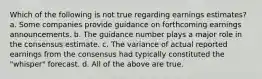 Which of the following is not true regarding earnings estimates? a. Some companies provide guidance on forthcoming earnings announcements. b. The guidance number plays a major role in the consensus estimate. c. The variance of actual reported earnings from the consensus had typically constituted the "whisper" forecast. d. All of the above are true.