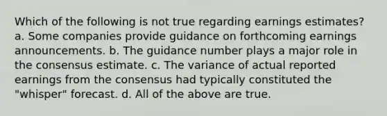 Which of the following is not true regarding earnings estimates? a. Some companies provide guidance on forthcoming earnings announcements. b. The guidance number plays a major role in the consensus estimate. c. The variance of actual reported earnings from the consensus had typically constituted the "whisper" forecast. d. All of the above are true.