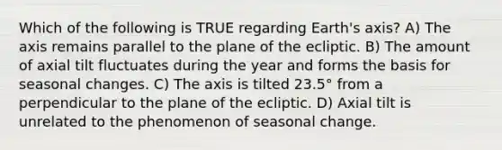 Which of the following is TRUE regarding Earth's axis? A) The axis remains parallel to the plane of the ecliptic. B) The amount of axial tilt fluctuates during the year and forms the basis for seasonal changes. C) The axis is tilted 23.5° from a perpendicular to the plane of the ecliptic. D) Axial tilt is unrelated to the phenomenon of seasonal change.