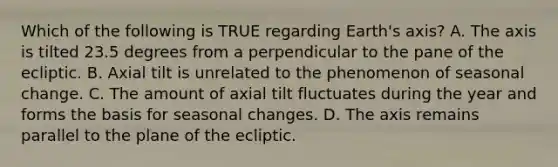 Which of the following is TRUE regarding Earth's axis? A. The axis is tilted 23.5 degrees from a perpendicular to the pane of the ecliptic. B. Axial tilt is unrelated to the phenomenon of seasonal change. C. The amount of axial tilt fluctuates during the year and forms the basis for seasonal changes. D. The axis remains parallel to the plane of the ecliptic.