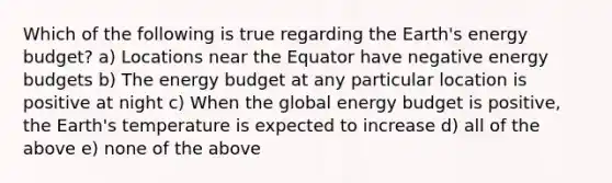 Which of the following is true regarding the Earth's energy budget? a) Locations near the Equator have negative energy budgets b) The energy budget at any particular location is positive at night c) When the global energy budget is positive, the Earth's temperature is expected to increase d) all of the above e) none of the above