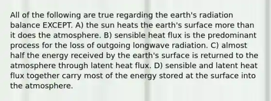 All of the following are true regarding the earth's radiation balance EXCEPT. A) the sun heats the earth's surface <a href='https://www.questionai.com/knowledge/keWHlEPx42-more-than' class='anchor-knowledge'>more than</a> it does the atmosphere. B) sensible heat flux is the predominant process for the loss of outgoing longwave radiation. C) almost half the energy received by the earth's surface is returned to the atmosphere through latent heat flux. D) sensible and latent heat flux together carry most of the energy stored at the surface into the atmosphere.