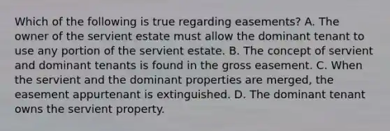 Which of the following is true regarding easements? A. The owner of the servient estate must allow the dominant tenant to use any portion of the servient estate. B. The concept of servient and dominant tenants is found in the gross easement. C. When the servient and the dominant properties are merged, the easement appurtenant is extinguished. D. The dominant tenant owns the servient property.