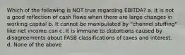 Which of the following is NOT true regarding EBITDA? a. It is not a good reflection of cash flows when there are large changes in working capital b. It cannot be manipulated by "channel stuffing" like net income can c. It is immune to distortions caused by disagreements about FASB classifications of taxes and interest. d. None of the above