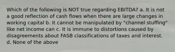 Which of the following is NOT true regarding EBITDA? a. It is not a good reflection of cash flows when there are large changes in working capital b. It cannot be manipulated by "channel stuffing" like net income can c. It is immune to distortions caused by disagreements about FASB classifications of taxes and interest. d. None of the above