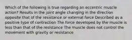 Which of the following is true regarding an eccentric muscle action? Results in the joint angle changing in the direction opposite that of the resistance or external force Described as a positive type of contraction The force developed by the muscle is less than that of the resistance The muscle does not control the movement with gravity or resistance