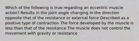 Which of the following is true regarding an eccentric muscle action? Results in the joint angle changing in the direction opposite that of the resistance or external force Described as a positive type of contraction The force developed by the muscle is less than that of the resistance The muscle does not control the movement with gravity or resistance