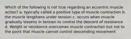 Which of the following is not true regarding an eccentric muscle action? a. typically called a positive type of muscle contraction b. the muscle lengthens under tension c. occurs when muscle gradually lessens in tension to control the descent of resistance d. Weight or resistance overcomes muscle contraction but not to the point that muscle cannot control descending movement