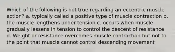 Which of the following is not true regarding an eccentric muscle action? a. typically called a positive type of muscle contraction b. the muscle lengthens under tension c. occurs when muscle gradually lessens in tension to control the descent of resistance d. Weight or resistance overcomes muscle contraction but not to the point that muscle cannot control descending movement