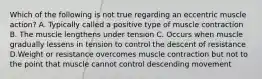 Which of the following is not true regarding an eccentric muscle action? A. Typically called a positive type of muscle contraction B. The muscle lengthens under tension C. Occurs when muscle gradually lessens in tension to control the descent of resistance D.Weight or resistance overcomes muscle contraction but not to the point that muscle cannot control descending movement