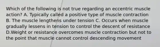 Which of the following is not true regarding an eccentric muscle action? A. Typically called a positive type of <a href='https://www.questionai.com/knowledge/k0LBwLeEer-muscle-contraction' class='anchor-knowledge'>muscle contraction</a> B. The muscle lengthens under tension C. Occurs when muscle gradually lessens in tension to control the descent of resistance D.Weight or resistance overcomes muscle contraction but not to the point that muscle cannot control descending movement