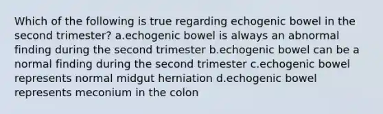 Which of the following is true regarding echogenic bowel in the second trimester? a.echogenic bowel is always an abnormal finding during the second trimester b.echogenic bowel can be a normal finding during the second trimester c.echogenic bowel represents normal midgut herniation d.echogenic bowel represents meconium in the colon