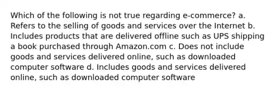 Which of the following is not true regarding e-commerce? a. Refers to the selling of goods and services over the Internet b. Includes products that are delivered offline such as UPS shipping a book purchased through Amazon.com c. Does not include goods and services delivered online, such as downloaded computer software d. Includes goods and services delivered online, such as downloaded computer software